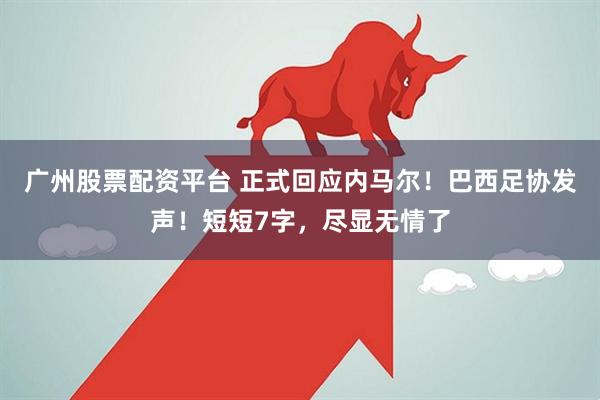 广州股票配资平台 正式回应内马尔!巴西足协发声!短短7字,尽显无情了