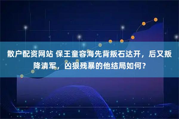 散户配资网站 保王童容海先背叛石达开，后又叛降清军，凶狠残暴的他结局如何？