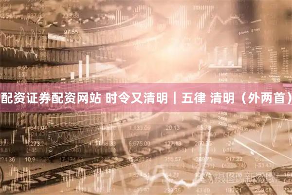 配资证券配资网站 时令又清明｜五律 清明（外两首）
