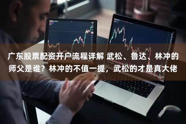 广东股票配资开户流程详解 武松、鲁达、林冲的师父是谁？林冲的不值一提，武松的才是真大佬