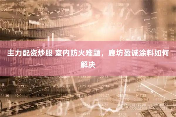 主力配资炒股 室内防火难题，廊坊盈诚涂料如何解决