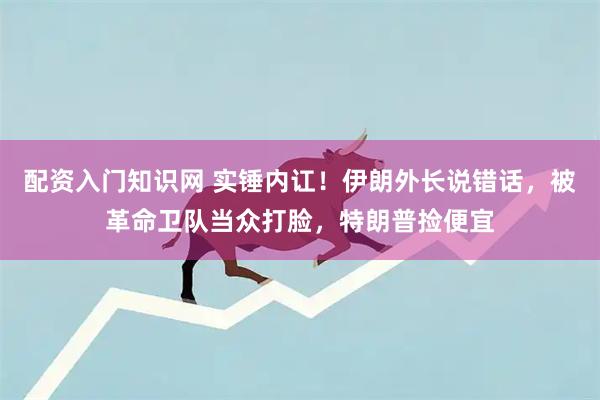 配资入门知识网 实锤内讧!伊朗外长说错话,被革命卫队当众打脸,特朗普捡便宜