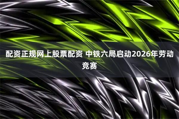 配资正规网上股票配资 中铁六局启动2026年劳动竞赛