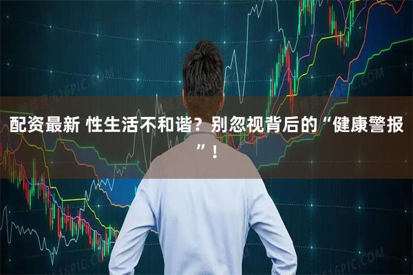 配资最新 性生活不和谐？别忽视背后的“健康警报”！
