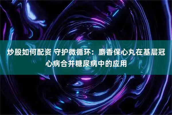 炒股如何配资 守护微循环：麝香保心丸在基层冠心病合并糖尿病中的应用