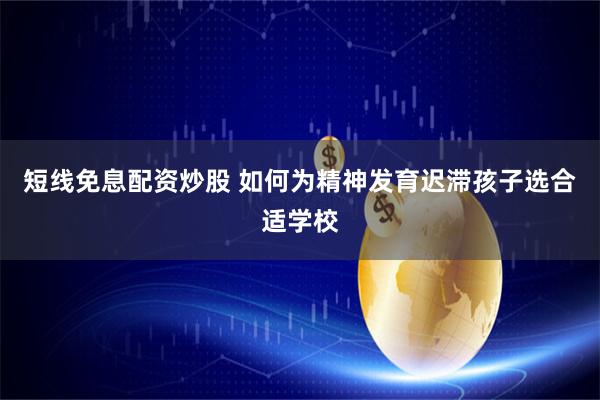 短线免息配资炒股 如何为精神发育迟滞孩子选合适学校