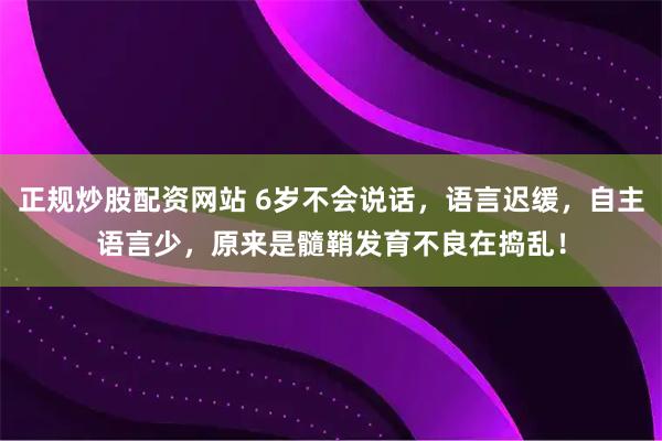 正规炒股配资网站 6岁不会说话，语言迟缓，自主语言少，原来是髓鞘发育不良在捣乱！