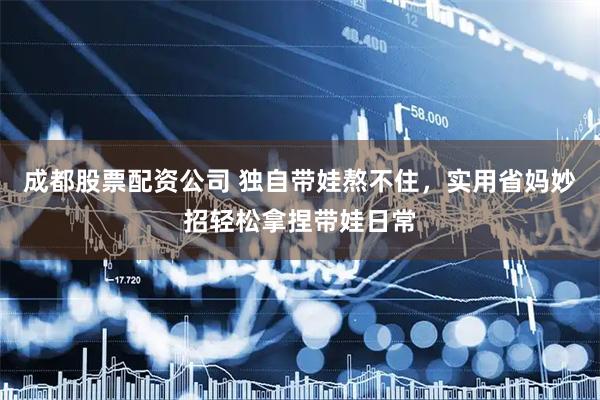 成都股票配资公司 独自带娃熬不住，实用省妈妙招轻松拿捏带娃日常