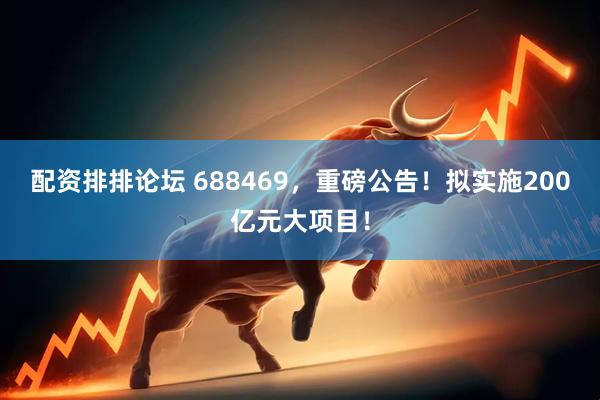 配资排排论坛 688469，重磅公告！拟实施200亿元大项目！