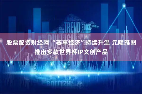 股票配资财经网 “赛事经济”持续升温 元隆雅图推出多款世界杯IP文创产品