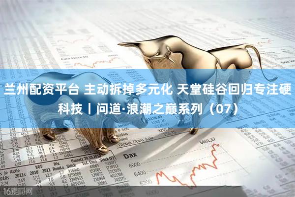 兰州配资平台 主动拆掉多元化 天堂硅谷回归专注硬科技丨问道·浪潮之巅系列（07）