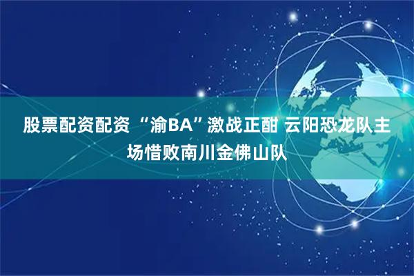 股票配资配资 “渝BA”激战正酣 云阳恐龙队主场惜败南川金佛山队