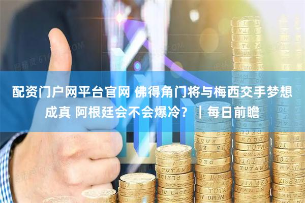 配资门户网平台官网 佛得角门将与梅西交手梦想成真 阿根廷会不会爆冷？｜每日前瞻