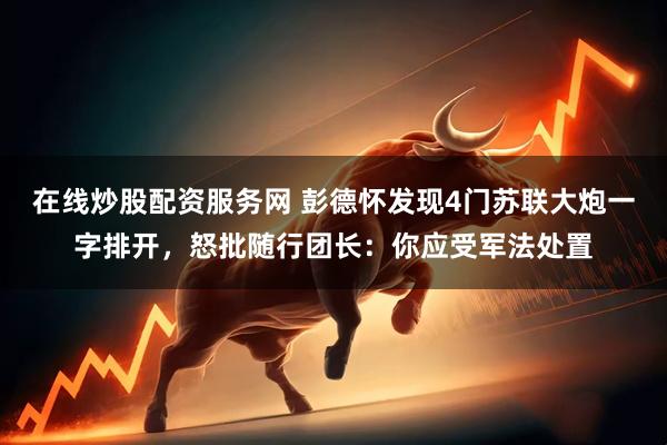 在线炒股配资服务网 彭德怀发现4门苏联大炮一字排开,怒批随行团长:你应受军法处置